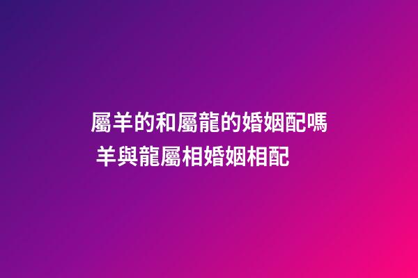 屬羊的和屬龍的婚姻配嗎 羊與龍屬相婚姻相配-第1張-觀點-玄機派